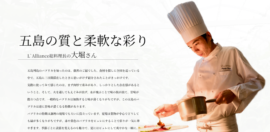 五島の質と柔軟な彩り
L`Alliance総料理長の大堀さん

五島列島のパプリカを知ったのは、偶然のご縁でした。食材を探しに全国を巡っている中で、五島に三日間滞在したときに思いがけず紹介されたことがきっかけです。
実際に使ってみて感じたのは、まず肉厚で重みがあり、しっかりとした存在感があるということ。そして、火を通してもえぐみが出ず、水が飛ぶことで味の核が出て、甘味が際立つ点です。一般的なパプリカは加熱すると味が薄くなりがちですが、この五島のパプリカは逆に旨味が濃くなる特徴があります。