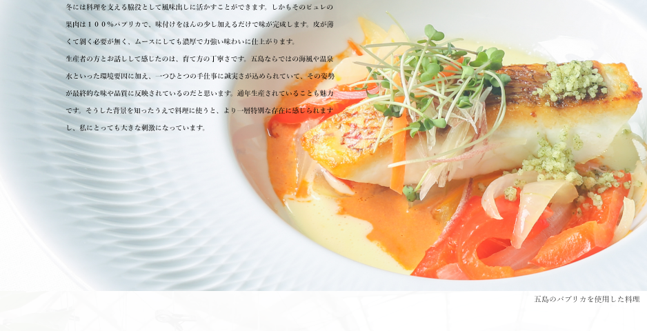 パプリカの特徴は調理の現場でも大いに役立っています。夏場は葉物が中心でどうしても緑が多くなりがちですが、赤や黄色のパプリカをピュレにすることで彩りが一気に華やぎます。季節ごとに表情を変えるのも魅力で、夏にはピュレにして爽やかな一皿に、冬には料理を支える脇役として風味出しに活かすことができます。しかもそのピュレの果肉は１００％パプリカで、味付けをほんの少し加えるだけで味が完成します。皮が薄くて剝く必要が無く、ムースにしても濃厚で力強い味わいに仕上がります。
生産者の方とお話しして感じたのは、育て方の丁寧さです。五島ならではの海風や温泉水といった環境要因に加え、一つひとつの手仕事に誠実さが込められていて、その姿勢が最終的な味や品質に反映されているのだと思います。通年生産されていることも魅力です。そうした背景を知ったうえで料理に使うと、より一層特別な存在に感じられますし、私にとっても大きな刺激になっています。