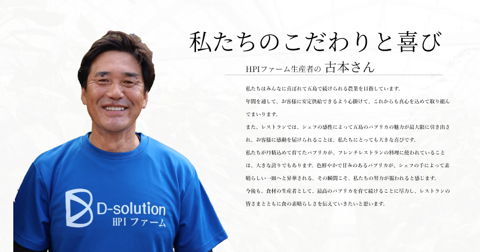 私たちのこだわりと喜び
HPIファーム生産者の 古本さん

私たちはみんなに喜ばれて五島で続けられる農業を目指しています。
年間を通して、お客様に安定供給できるよう心掛けて、これからも真心を込めて取り組んでまいります。
また、レストランでは、シェフの感性によって五島のパプリカの魅力が最大限に引き出され、お客様に感動を届けられることは、私たちにとっても大きな喜びです。
私たちが丹精込めて育てたパプリカが、フレンチレストランの料理に使われていることは、大きな誇りでもあります。色鮮やかで甘みのあるパプリカが、シェフの手によって素晴らしい一皿へと昇華される。その瞬間こそ、私たちの努力が報われると感じます。
今後も、食材の生産者として、最高のパプリカを育て続けることに尽力し、レストランの皆さまとともに食の素晴らしさを伝えていきたいと思います。